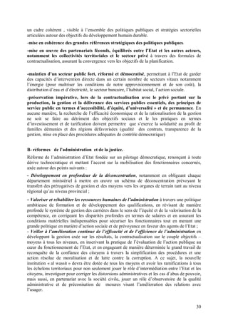 un cadre cohérent , visible à l’ensemble des politiques publiques et stratégies sectorielles
articulées autour des objectifs du développement humain durable.
-mise en cohérence des grandes références stratégiques des politiques publiques.
-mise en œuvre des partenariats féconds, équilibrés entre l’Etat et les autres acteurs,
notamment les collectivités territoriales et le secteur privé à travers des formules de
contractualisation, assurant la convergence vers les objectifs de la planification.

-maintien d’un secteur public fort, réformé et démocratisé, permettant à l’Etat de garder
des capacités d’intervention directe dans un certain nombre de secteurs vitaux notamment
l’énergie (pour maîtriser les conditions de notre approvisionnement et de son coût), la
distribution d’eau et d’électricité, le secteur bancaire, l’habitat social, l’action sociale.
-préservation impérative, lors de la contractualisation avec le privé portant sur la
production, la gestion et la délivrance des services publics essentiels, des principes de
service public en termes d’accessibilité, d’équité, d’universalité » et de permanence. En
aucune manière, la recherche de l’efficacité économique et de la rationalisation de la gestion
ne soit se faire au détriment des objectifs sociaux et le les pratiques en termes
d’investissement et de tarification doivent permettre que s’exerce la solidarité au profit de
familles démunies et des régions défavorisées (qualité des contrats, transparence de la
gestion, mise en place des procédures adéquates de contrôle démocratique)


B- réformes de l’administration et de la justice.
Réforme de l’administration d’Etat fondée sur un pilotage démocratique, renonçant à toute
dérive technocratique et mettant l’accent sur la mobilisation des fonctionnaires concernés,
axée autour des points suivants :
- Développement en profondeur de la déconcentration, notamment en obligeant chaque
département ministériel à mettre en œuvre un schéma de déconcentration prévoyant le
transfert des prérogatives de gestion et des moyens vers les organes de terrain tant au niveau
régional qu’au niveau provincial ;
- Valoriser et réhabiliter les ressources humaines de l’administration à travers une politique
ambitieuse de formation et de développement des qualifications, en révisant de manière
profonde le système de gestion des carrières dans le sens de l’équité et de la valorisation de la
compétence, en corrigeant les disparités profondes en termes de salaires et en assurant les
conditions matérielles indispensables pour sécuriser les fonctionnaires tout en menant une
grande politique en matière d’action sociale et de prévoyance en faveur des agents de l’Etat ;
- Veiller à l’amélioration continue de l’efficacité et de l’efficience de l’administration en
développant la gestion axée sur les résultats, la contractualisation sur le couple objectifs –
moyens à tous les niveaux, en inscrivant la pratique de l’évaluation de l’action publique au
cœur du fonctionnement de l’Etat, et en engageant de manière déterminée le grand travail de
reconquête de la confiance des citoyens à travers la simplification des procédures et une
action résolue de moralisation et de lutte contre la corruption. A ce sujet, la nouvelle
institution « al wassit » devra être dotée de tous les moyens et avoir les ramifications à tous
les échelons territoriaux pour non seulement jouer le rôle d’intermédiation entre l’Etat et les
citoyens, investiguer pour corriger les distorsions administratives et les cas d’abus de pouvoir,
mais aussi, en partenariat avec la société civile, jouer un rôle d’observatoire de la qualité
administrative et de préconisation de mesures visant l’amélioration des relations avec
l’usager.


                                                                                              30
 