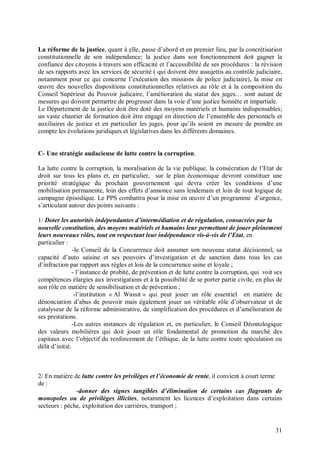 La réforme de la justice, quant à elle, passe d’abord et en premier lieu, par la concrétisation
constitutionnelle de son indépendance; la justice dans son fonctionnement doit gagner la
confiance des citoyens à travers son efficacité et l’accessibilité de ses procédures : la révision
de ses rapports avec les services de sécurité ( qui doivent être assujettis au contrôle judiciaire,
notamment pour ce qui concerne l’exécution des missions de police judiciaire), la mise en
œuvre des nouvelles dispositions constitutionnelles relatives au rôle et à la composition du
Conseil Supérieur du Pouvoir judicaire, l’amélioration du statut des juges… sont autant de
mesures qui doivent permettre de progresser dans la voie d’une justice honnête et impartiale.
Le Département de la justice doit être doté des moyens matériels et humains indispensables;
un vaste chantier de formation doit être engagé en direction de l’ensemble des personnels et
auxiliaires de justice et en particulier les juges, pour qu’ils soient en mesure de prendre en
compte les évolutions juridiques et législatives dans les différents domaines.


C- Une stratégie audacieuse de lutte contre la corruption.

La lutte contre la corruption, la moralisation de la vie publique, la consécration de l’Etat de
droit sur tous les plans et, en particulier, sur le plan économique devront constituer une
priorité stratégique du prochain gouvernement qui devra créer les conditions d’une
mobilisation permanente, loin des effets d’annonce sans lendemain et loin de tout logique de
campagne épisodique. Le PPS combattra pour la mise en œuvre d’un programme d’urgence,
s’articulant autour des points suivants :

1/ Doter les autorités indépendantes d’intermédiation et de régulation, consacrées par la
nouvelle constitution, des moyens matériels et humains leur permettant de jouer pleinement
leurs nouveaux rôles, tout en respectant leur indépendance vis-à-vis de l’Etat, en
particulier :
                -le Conseil de la Concurrence doit assumer son nouveau statut décisionnel, sa
capacité d’auto saisine et ses pouvoirs d’investigation et de sanction dans tous les cas
d’infraction par rapport aux règles et lois de la concurrence saine et loyale ;
                - l’instance de probité, de prévention et de lutte contre la corruption, qui voit ses
compétences élargies aux investigations et à la possibilité de se porter partie civile, en plus de
son rôle en matière de sensibilisation et de prévention ;
                 -l’institution « Al Wassit » qui peut jouer un rôle essentiel en matière de
dénonciation d’abus de pouvoir mais également jouer un véritable rôle d’observateur et de
catalyseur de la réforme administrative, de simplification des procédures et d’amélioration de
ses prestations.
                -Les autres instances de régulation et, en particulier, le Conseil Déontologique
des valeurs mobilières qui doit jouer un rôle fondamental de promotion du marché des
capitaux avec l’objectif du renforcement de l’éthique, de la lutte contre toute spéculation ou
délit d’initié.



2/ En matière de lutte contre les privilèges et l’économie de rente, il convient à court terme
de :
               -donner des signes tangibles d’élimination de certains cas flagrants de
monopoles ou de privilèges illicites, notamment les licences d’exploitation dans certains
secteurs : pêche, exploitation des carrières, transport ;


                                                                                                  31
 
