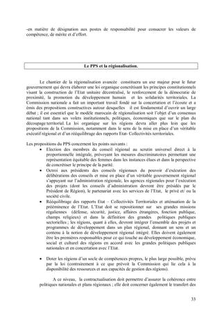 -en matière de désignation aux postes de responsabilité pour consacrer les valeurs de
compétence, de mérite et d’effort.




                                Le PPS et la régionalisation.


        Le chantier de la régionalisation avancée constituera un axe majeur pour le futur
gouvernement qui devra élaborer une loi organique concrétisant les principes constitutionnels
visant la construction de l’Etat unitaire décentralisé, le renforcement de la démocratie de
proximité, la promotion du développement humain et les solidarités territoriales. La
Commission nationale a fait un important travail fondé sur la concertation et l’écoute et a
émis des propositions constructives autour desquelles il est fondamental d’ouvrir un large
débat ; il est essentiel que le modèle marocain de régionalisation soit l’objet d’un consensus
national tant dans ses volets institutionnels, politiques, économiques que sur le plan du
découpage territorial. La loi organique sur les régions devra aller plus loin que les
propositions de la Commission, notamment dans le sens de la mise en place d’un véritable
exécutif régional et d’un rééquilibrage des rapports Etat- Collectivités territoriales.

Les propositions du PPS concernent les points suivants :
        Election des membres du conseil régional au scrutin universel direct à la
          proportionnelle intégrale, prévoyant les mesures discriminatoires permettant une
          représentation équitable des femmes dans les instances élues et dans la perspective
          de concrétiser le principe de la parité.
        Octroi aux présidents des conseils régionaux du pouvoir d’exécution des
          délibérations des conseils et mise en place d’un véritable gouvernement régional
          s’appuyant sur l’administration régionale, les agences régionales pour l’exécution
          des projets (dont les conseils d’administration devront être présidés par le
          Président de Région), le partenariat avec les services de l’Etat, le privé et/ ou la
          société civile.
        Rééquilibrage des rapports Etat – Collectivités Territoriales et atténuation de la
          prééminence de l’Etat. L’Etat doit se repositionner sur ses grandes missions
          régaliennes (défense, sécurité, justice, affaires étrangères, fonction publique,
          champs religieux) et dans la définition des grandes politiques publiques
          sectorielles ; les régions, quant à elles, devront intégrer l’ensemble des projets et
          programmes de développement dans un plan régional, donnant un sens et un
          contenu à la notion de développement régional intégré. Elles doivent également
          être les premières responsables pour ce qui touche au développement économique,
          social et culturel des régions en accord avec les grandes politiques publiques
          nationales et en concertation avec l’Etat.

          Doter les régions d’un socle de compétences propres, le plus large possible, prévu
           par la loi (contrairement à ce que prévoit la Commission qui lie cela à la
           disponibilité des ressources et aux capacités de gestion des régions).

               A ce niveau, la contractualisation doit permettre d’assurer la cohérence entre
       politiques nationales et plans régionaux ; elle doit concerner également le transfert des


                                                                                             33
 