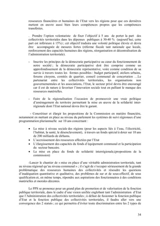 ressources financières et humaines de l’Etat vers les régions pour que ces dernières
       mettent en œuvre aussi bien leurs compétences propres que les compétences
       transférées.

       . Prendre l’option volontariste de fixer l’objectif à 5 ans de porter la part des
       collectivités territoriales dans les dépenses publiques à 30-40 % (aujourd’hui, cette
       part est inférieure à 15%) ; cet objectif traduira une volonté politique élevée et devra
       être accompagnée de mesures fortes (réforme fiscale tant nationale que locale,
       renforcement des capacités humaines des régions, réorganisation et décentralisation de
       l’administration territoriale).

       -   Inscrire les principes de la démocratie participative au cœur du fonctionnement de
           notre société ; la démocratie participative doit être comprise comme un
           approfondissement de la démocratie représentative, voire comme condition de sa
           survie à travers toutes les formes possibles : budget participatif, ateliers urbains,
           forums citoyens, comités de quartier, conseil communal de concertation …Le
           partenariat entre les collectivités territoriales, les organisations non
           gouvernementales et les associations, l’Etat, le secteur privé devra être encouragé
           car il est de nature à favoriser l’innovation sociale tout en palliant le manque des
           ressources matérielles.

       -   Faire de la régionalisation l’occasion de promouvoir une vraie politique
           d’aménagement du territoire permettant la mise en œuvre de la solidarité inter-
           régionale dont l’Etat national devra être le garant.

       - Concrétiser et élargir les propositions de la Commission en matière financière,
notamment en mettant en place au niveau du parlement les systèmes de suivi régionaux d’une
programmation pluriannuelle sur 10 ans concernant :

          La mise à niveau sociale des régions (pour les aspects liés à l’eau, l’électricité,
           l’habitat, la santé, le désenclavement), à travers un fonds spécial à doter sur 10 ans
           de 200 milliards de dirhams.
          L’accroissement des ressources affectées par l’Etat
          L’élargissement des capacités du fonds d’équipement communal et la participation
           du secteur bancaire.
          La mise en place du fonds de solidarité interrégionale,(propositions de la
           commission)

        -Lancer le chantier de « mise en place d’une véritable administration territoriale, tant
au niveau régional qu’au niveau communal » ; il s’agit de s’occuper sérieusement de la grande
problématique des ressources humaines des collectivités et résoudre les questions
d’inadéquation quantitative et qualitative, des problèmes de sur et de sous-effectif, de sous
qualification et, en même temps, répondre aux aspirations des fonctionnaires à des conditions
matérielles et morales décentes.

       Le PPS se prononce pour un grand plan de promotion et de valorisation de la fonction
publique territoriale, dans le cadre d’une vision unifiée englobant tant l’administration d’Etat
que l’Administration des collectivités territoriales ; à défaut de fusionner la fonction publique
d’Etat et la fonction publique des collectivités territoriales, il faudra aller vers une
convergence des 2 statuts ; ce qui permettra d’éviter toute discrimination entre les 2 types de


                                                                                              34
 