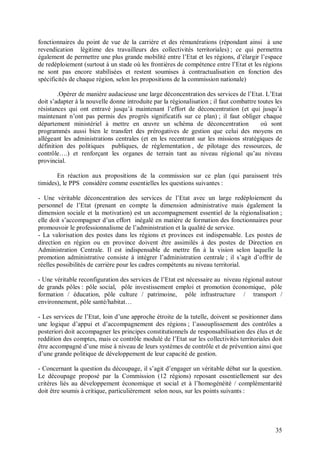 fonctionnaires du point de vue de la carrière et des rémunérations (répondant ainsi à une
revendication légitime des travailleurs des collectivités territoriales) ; ce qui permettra
également de permettre une plus grande mobilité entre l’Etat et les régions, d’élargir l’espace
de redéploiement (surtout à un stade où les frontières de compétence entre l’Etat et les régions
ne sont pas encore stabilisées et restent soumises à contractualisation en fonction des
spécificités de chaque région, selon les propositions de la commission nationale)

        .Opérer de manière audacieuse une large déconcentration des services de l’Etat. L’Etat
doit s’adapter à la nouvelle donne introduite par la régionalisation ; il faut combattre toutes les
résistances qui ont entravé jusqu’à maintenant l’effort de déconcentration (et qui jusqu’à
maintenant n’ont pas permis des progrès significatifs sur ce plan) ; il faut obliger chaque
département ministériel à mettre en œuvre un schéma de déconcentration                    où sont
programmés aussi bien le transfert des prérogatives de gestion que celui des moyens en
allégeant les administrations centrales (et en les recentrant sur les missions stratégiques de
définition des politiques publiques, de réglementation , de pilotage des ressources, de
contrôle….) et renforçant les organes de terrain tant au niveau régional qu’au niveau
provincial.

       En réaction aux propositions de la commission sur ce plan (qui paraissent très
timides), le PPS considère comme essentielles les questions suivantes :

- Une véritable déconcentration des services de l’Etat avec un large redéploiement du
personnel de l’Etat (prenant en compte la dimension administrative mais également la
dimension sociale et la motivation) est un accompagnement essentiel de la régionalisation ;
elle doit s’accompagner d’un effort inégalé en matière de formation des fonctionnaires pour
promouvoir le professionnalisme de l’administration et la qualité de service.
- La valorisation des postes dans les régions et provinces est indispensable. Les postes de
direction en région ou en province doivent être assimilés à des postes de Direction en
Administration Centrale. Il est indispensable de mettre fin à la vision selon laquelle la
promotion administrative consiste à intégrer l’administration centrale ; il s’agit d’offrir de
réelles possibilités de carrière pour les cadres compétents au niveau territorial.

- Une véritable reconfiguration des services de l’Etat est nécessaire au niveau régional autour
de grands pôles : pôle social, pôle investissement emploi et promotion économique, pôle
formation / éducation, pôle culture / patrimoine, pôle infrastructure / transport /
environnement, pôle santé/habitat…

- Les services de l’Etat, loin d’une approche étroite de la tutelle, doivent se positionner dans
une logique d’appui et d’accompagnement des régions ; l’assouplissement des contrôles a
posteriori doit accompagner les principes constitutionnels de responsabilisation des élus et de
reddition des comptes, mais ce contrôle modulé de l’Etat sur les collectivités territoriales doit
être accompagné d’une mise à niveau de leurs systèmes de contrôle et de prévention ainsi que
d’une grande politique de développement de leur capacité de gestion.

- Concernant la question du découpage, il s’agit d’engager un véritable débat sur la question.
Le découpage proposé par la Commission (12 régions) reposant essentiellement sur des
critères liés au développement économique et social et à l’homogénéité / complémentarité
doit être soumis à critique, particulièrement selon nous, sur les points suivants :




                                                                                                35
 