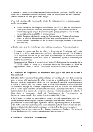A partir de ce constat, on se rend compte rapidement que la plus grande part du défi à relever
réside dans la promotion de ces entités qui doit, de ce fait, être au centre des préoccupations
de toute réforme. C’est ainsi que le PPS s’engage ;

d’une part, à assister, aider et protéger les intérêts des petites entreprises en leur aménageant
une loi qui permet de :

       faciliter l'accès aux marchés publics en réservant entre 20% et 40% des marchés et de
        l'achat public aux PME nationales, ce qui encouragera l'innovation locale tout en
        permettant aux petits acteurs de concurrencer les grandes entreprises pour atteindre
        eux aussi des tailles semblables et internationales ;
       faciliter l'accès au prêt bancaire au moyen d'une garantie de l'Etat de telle sorte que
        celle-ci se substitue à l'emprunteur défaillant pour le remboursement du prêt ;
       faciliter l'accès à l'information via des guichets accessibles par téléphone et des centres
        d'information ;

et d’autre part, à lever les obstacles qui entravent toute émulation de l’entreprenariat, tels :

   le manque de transparence dans les affaires et la permanence des chasses gardées, des
    rentes, des privilèges, des passe-droits, agréments, clientélisme, parenté, délit d’initiés et
    accès inégal aux marchés. Ce qui pose toute la problématique de la concurrence loyale
    entre les entrepreneurs (équité dans l’accès à l’information, égalité de traitement pour
    bénéficier des crédits) ;
   la persistance du fléau de la corruption qui lamine l’effort national de promotion de la
    TPE-PME, affecte le rythme de la croissance, décourage l’investissement, réduit les
    opportunités d’affaires et entrave l’émergence d’une nouvelle classe d’entrepreneurs.


B - Améliorer la compétitivité de l’économie pour gagner des parts de marché à
l’international.
Si le choix de l’ouverture sur le marché mondial est irréversible, notre pays doit assumer ce
choix et ne pas subir passivement les effets pervers de la mondialisation et de l’ouverture.
Pour tirer profit des opportunités offertes par cette ouverture, le pays doit gagner absolument
le défi de la compétitivité. Pour ce faire, il faut se doter d’une véritable stratégie industrielle
qui conférerait au pays des avantages comparatifs réels dans des « niches » de productivité
tout en veillant à être compétitif sur le marché domestique. Le coût des transactions, le rôle de
l’administration et de la justice, les compromis salariaux, l’investissement dans la recherche et
l’innovation, la transparence fiscale et l’assainissement de l’environnement de
l’entreprise…constituent les déterminants de cette compétitivité globale.
Il faut d’urgence organiser le « réseau Maroc » à travers le monde en mobilisant toutes les
parties prenantes : Grande agence de promotion unique (sous la houlette du Chef du
gouvernement au lieu des multiples organismes actuels) ; diplomatie politique du parlement
et des partis ; diplomatie culturelle par un réseau de centres culturels marocains dans des pays
étrangers sélectionnés ; diplomatie humaine par société civile et diasporas marocaines ;
Chambres et Associations professionnelles ; Banques et entreprises ; Etudiants ; Universités et
écoles ; Professionnels du commerce extérieur et de la communication …


C - Améliorer l’efficacité de l’investissement.



                                                                                                    4
 