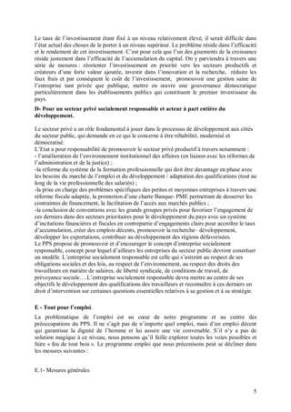 Le taux de l’investissement étant fixé à un niveau relativement élevé, il serait difficile dans
l’état actuel des choses de le porter à un niveau supérieur. Le problème réside dans l’efficacité
et le rendement de cet investissement. C’est pour cela que l’un des gisements de la croissance
réside justement dans l’efficacité de l’accumulation du capital. On y parviendra à travers une
série de mesures : réorienter l’investissement en priorité vers les secteurs productifs et
créateurs d’une forte valeur ajoutée, investir dans l’innovation et la recherche, réduire les
faux frais et par conséquent le coût de l’investissement, promouvoir une gestion saine de
l’entreprise tant privée que publique, mettre en œuvre une gouvernance démocratique
particulièrement dans les établissements publics qui constituent le premier investisseur du
pays.
D- Pour un secteur privé socialement responsable et acteur à part entière du
développement.

Le secteur privé a un rôle fondamental à jouer dans le processus de développement aux côtés
du secteur public, qui demande en ce qui le concerne à être réhabilité, modernisé et
démocratisé.
L’Etat a pour responsabilité de promouvoir le secteur privé productif à travers notamment :
- l’amélioration de l’environnement institutionnel des affaires (en liaison avec les réformes de
l’administration et de la justice) ;
-la réforme du système de la formation professionnelle qui doit être davantage en phase avec
les besoins du marché de l’emploi et du développement / adaptation des qualifications (tout au
long de la vie professionnelle des salariés) ;
-la prise en charge des problèmes spécifiques des petites et moyennes entreprises à travers une
réforme fiscale adaptée, la promotion d’une charte Banque- PME permettant de desserrer les
contraintes de financement, la facilitation de l’accès aux marchés publics ;
-la conclusion de conventions avec les grands groupes privés pour favoriser l’engagement de
ces derniers dans des secteurs prioritaires pour le développement du pays avec un système
d’incitations financières et fiscales en contrepartie d’engagements clairs pour accroître le taux
d’accumulation, créer des emplois décents, promouvoir la recherche– développement,
développer les exportations, contribuer au développement des régions défavorisées.
Le PPS propose de promouvoir et d’encourager le concept d’entreprise socialement
responsable, concept pour lequel d’ailleurs les entreprises du secteur public devront constituer
un modèle. L’entreprise socialement responsable est celle qui s’astreint au respect de ses
obligations sociales et des lois, au respect de l’environnement, au respect des droits des
travailleurs en matière de salaires, de liberté syndicale, de conditions de travail, de
prévoyance sociale….L’entreprise socialement responsable devra mettre au centre de ses
objectifs le développement des qualifications des travailleurs et reconnaître à ces derniers un
droit d’intervention sur certaines questions essentielles relatives à sa gestion et à sa stratégie.

E - Tout pour l’emploi.
La problématique de l’emploi est au cœur de notre programme et au centre des
préoccupations du PPS. Il ne s’agit pas de n’importe quel emploi, mais d’un emploi décent
qui garantisse la dignité de l’homme et lui assure une vie convenable. S’il n’y a pas de
solution magique à ce niveau, nous pensons qu’il faille explorer toutes les voies possibles et
faire « feu de tout bois ». Le programme emploi que nous préconisons peut se décliner dans
les mesures suivantes :


E.1- Mesures générales


                                                                                                 5
 