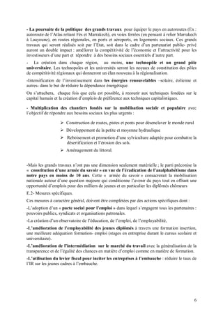 - La poursuite de la politique des grands travaux pour équiper le pays en autoroutes (Ex :
autoroute de l’Atlas reliant Fès et Marrakech), en voies ferrées (en pensant à relier Marrakech
à Laayoune), en routes régionales, en ports et aéroports, en logements sociaux. Ces grands
travaux qui seront réalisés soit par l’Etat, soit dans le cadre d’un partenariat public- privé
auront un double impact : améliorer la compétitivité de l’économie et l’attractivité pour les
investisseurs d’une part et répondre à des besoins sociaux essentiels d’autre part.
- La création dans chaque région, au moins, une technopôle et un grand pôle
universitaire. Les technopoles et les universités seront les noyaux de constitution des pôles
de compétitivité régionaux qui donneront un élan nouveau à la régionalisation.
-Intensification de l’investissement dans les énergies renouvelables –solaire, éolienne et
autres- dans le but de réduire la dépendance énergétique.
On s’attachera, chaque fois que cela est possible, à recourir aux techniques fondées sur le
capital humain et la création d’emplois de préférence aux techniques capitalistiques.

- Multiplication des chantiers fondés sur la mobilisation sociale et populaire avec
l’objectif de répondre aux besoins sociaux les plus urgents :

                   Construction de routes, pistes et ponts pour désenclaver le monde rural
                   Développement de la petite et moyenne hydraulique
                   Reboisement et promotion d’une sylviculture adaptée pour combattre la
                    désertification et l’érosion des sols.
                   Aménagement du littoral.


-Mais les grands travaux n’ont pas une dimension seulement matérielle ; le parti préconise la
« constitution d’une armée du savoir » en vue de l’éradication de l’analphabétisme dans
notre pays en moins de 10 ans. Cette « armée du savoir » consacrerait la mobilisation
nationale autour d’une question majeure qui conditionne l’avenir du pays tout en offrant une
opportunité d’emplois pour des milliers de jeunes et en particulier les diplômés chômeurs
E.2- Mesures spécifiques.
Ces mesures à caractère général, doivent être complétées par des actions spécifiques dont :
-L’adoption d’un « pacte social pour l’emploi » dans lequel s’engagent tous les partenaires :
pouvoirs publics, syndicats et organisations patronales.
-La création d’un observatoire de l’éducation, de l’emploi, de l’employabilité,
-L’amélioration de l’employabilité des jeunes diplômés à travers une formation insertion,
une meilleure adéquation formation- emploi (stages en entreprise durant le cursus scolaire et
universitaire).
-L’amélioration de l’intermédiation sur le marché du travail avec la généralisation de la
transparence et de l’égalité des chances en matière d’emploi comme en matière de formation.
-L’utilisation du levier fiscal pour inciter les entreprises à l’embauche : réduire le taux de
l’IR sur les jeunes cadres à l’embauche.




                                                                                              6
 