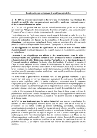Réorientation en profondeur de stratégies sectorielles.


A - Le PPS se prononce résolument en faveur d’une réorientation en profondeur des
stratégies sectorielles mises en œuvre durant les dernières années en remettant au cœur
de leurs objectifs la question sociale.
A.1- Ceci est vrai pour le Plan vert dont les objectifs volontaristes qui lui ont été assignés
(en matière de PIB agricole, d’investissements, de création d’emplois…) ne sauraient cacher
l’exigence d’une révision profonde, notamment sur les plans suivants :
*le développement de l’agriculture, comme nous le rappelle la flambée actuelle des prix des
matières agricoles et l’explosion de la facture alimentaire du Maroc doit voir, comme objectif
majeur, la satisfaction des besoins de la population et la garantie de notre sécurité
alimentaire ; ceci suppose en particulier de donner toute son importance à la valorisation du
potentiel céréalier et à la promotion du secteur de l’élevage et à sa restructuration ;
*le développement des revenus des agriculteurs et la création dans le monde rural
d’emplois décents constituent également des objectifs majeurs de réorientation ; ceci suppose
en particulier de :
+procéder à un rééquilibrage des efforts et des investissements entre le pilier 1
(développement d’une agriculture rentable à haute productivité destinée essentiellement
à l’exportation) et le pilier 2 (développement de l’agriculture sur la base des principes de
l’économie sociale et solidaire). Ce dernier pilier doit bénéficier d’un intérêt primordial, il
s’agit là d’une exigence sociale. Fonder le développement de notre agriculture sur la
performance de quelques milliers d’exploitations et d’investisseurs privés à qui on accorde de
larges avantages (en matière fiscale, en matière de foncier et de possibilités de financement) et
travaillant pour l’exportation constitue un choix de classe manifeste qui interpelle également
sur son efficacité économique ;
+la lutte contre la précarité dans le monde rural est une question essentielle : le plan
Maroc Vert doit donc prévoir les mécanismes permettant de contrecarrer l’inégalité des
rapports entre capitalistes privés et petits producteurs, notamment dans le processus
d’agrégation prévu par le pilier 1. Il faut assurer des prix rémunérateurs aux petits paysans et
des emplois décents aux travailleurs agricoles et ne pas les laisser soumis aux règles imposées
par les investisseurs privés mus exclusivement par des objectifs de rentabilité et de profit ;
+enfin, le développement de l’agriculture ne saurait être dissocié d’une grande politique de
promotion du monde rural à travers une approche intégrée de développement des activités non
agricoles (industrie, artisanat, tourisme…), l’accès à l’eau potable, aux soins et de promotion
de la femme rurale.
A-2 Ceci est vrai également pour le secteur industriel : une analyse en profondeur des
résultats du Plan d’Emergence industriel révèle que les choix faits par le Maroc de se
positionner sur un certain nombre de métiers (offshoring, automobile, aéronautique,
agroalimentaire et produits de la mer) n’ont pas permis de développer une offre exportable à
forte valeur ajoutée, tandis que le marché intérieur et la satisfaction de besoins essentiels de la
population n’entrent pas dans les objectifs majeurs du Plan. L’octroi d’avantages incitatifs
multiples pour attirer l’investissement privé dans les « métiers mondiaux » du Maroc n’a pas
été accompagnée de conditionnalités fortes en matière de création d’emplois décents avec tout
ce que cela implique en matière de qualification, de salaires, de conditions de travail, de
protection sociale… ; les emplois créés restent bien souvent des emplois précaires et peu
qualifiés.


                                                                                                 7
 