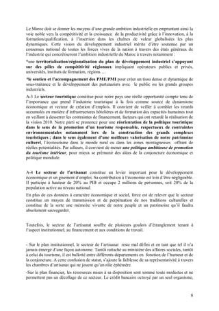 Le Maroc doit se donner les moyens d’une grande ambition industrielle en empruntant ainsi la
voie noble vers la compétitivité et la croissance de la productivité grâce à l’innovation, à la
formation/qualification, à l’insertion dans les chaînes de valeur globalisées les plus
dynamiques. Cette vision du développement industriel mérite d’être soutenue par un
consensus national de toutes les forces vives de la nation à travers des états généraux de
l’industrie qui concrétiseront l’ambition industrielle du Maroc à travers notamment :
*une territorialisation/régionalisation du plan de développement industriel s’appuyant
sur des pôles de compétitivité régionaux impliquant opérateurs publics et privés,
universités, instituts de formation, régions …
*le soutien et l’accompagnement des PME/PMI pour créer un tissu dense et dynamique de
sous-traitance et le développement des partenariats avec le public ou les grands groupes
industriels.
A-3 Le secteur touristique constitue pour notre pays une réelle opportunité compte tenu de
l’importance que prend l’industrie touristique à la fois comme source de dynamisme
économique et vecteur de création d’emplois. Il convient de veiller à combler les retards
accumulés en matière d’infrastructures hôtelières et de formation des capacités humaines tout
en veillant à desserrer les contraintes de financement, facteurs qui ont retardé la réalisation de
la vision 2010. Notre parti se prononce pour une réorientation de la politique touristique
dans le sens de la promotion d’un tourisme responsable, respectueux de contraintes
environnementales notamment lors de la construction des grands complexes
touristiques ; dans le sens également d’une meilleure valorisation de notre patrimoine
culturel, l’écotourisme dans le monde rural ou dans les zones montagneuses offrant de
réelles potentialités. Par ailleurs, il convient de mener une politique ambitieuse de promotion
du tourisme intérieur, pour mieux se prémunir des aléas de la conjoncture économique et
politique mondiale.


A-4 Le secteur de l’artisanat constitue un levier important pour le développement
économique et un gisement d’emploi. Sa contribution à l’économie est loin d’être négligeable.
Il participe à hauteur de 20% au PIB et occupe 2 millions de personnes, soit 20% de la
population active au niveau national.
En plus de ces données à caractère économique et social, force est de relever que le secteur
constitue un moyen de transmission et de perpétuation de nos traditions culturelles et
constitue de la sorte une mémoire vivante de notre peuple et un patrimoine qu’il faudra
absolument sauvegarder.


Toutefois, le secteur de l’artisanat souffre de plusieurs goulots d’étranglement tenant à
l’aspect institutionnel, au financement et aux conditions de travail.


- Sur le plan institutionnel, le secteur de l’artisanat reste mal défini et en tant que tel il n’a
jamais émergé d’une façon autonome. Tantôt rattaché au ministère des affaires sociales, tantôt
à celui du tourisme, il est ballotté entre différents départements en fonction de l’humeur et de
la conjoncture. A cette confusion de statut, s’ajoute la faiblesse de sa représentativité à travers
les chambres d’artisanat qui ne jouent qu’un rôle éphémère.
-Sur le plan financier, les ressources mises à sa disposition sont somme toute modestes et ne
permettent pas un décollage de ce secteur. Le crédit bancaire octroyé par un seul organisme,



                                                                                                 8
 