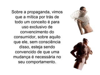 Sobre a propaganda, vimos que a mítica por trás de todo um conceito é para uso exclusivo de convencimento do consumidor, sobre aquilo que ele, sem consciência disso, esteja sendo convencido de que uma mudança é necessária no seu comportamento. 