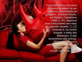 O princípio básico dos bens de consumo deixou de ser relevante na sociedade da imagem.  Everardo Rocha, em Magia e Capitalismo (1995, p. 67), descreve esse consumismo sem nexo da seguinte maneira: “[...] O consumo é, no mundo burguês, o palco das diferenças. O que consumimos são marcas. Objetos que fazem a presença e/ou ausência de identidade, visões de mundo, estilos de vida”. 