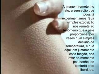 A imagem remete, no ato, a sensação que todos já experimentamos. Sua simples exposição nos remete ao fenômeno que a pele proporciona, por vezes num simples declínio de temperatura, e que aqui tem justamente essa função, nos levar ao momento pós-banho, de conforto e de liberdade. 