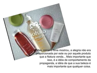Mas, como o filme mostrou, a alegria não era proporcionada por este ou por aquele produto que a Natura venda... Mais importante que isso, é a idéia de comportamento da propaganda, a idéia de que a sua beleza é mais importante que qualquer coisa. 