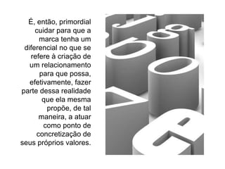 É, então, primordial cuidar para que a marca tenha um diferencial no que se refere à criação de um relacionamento para que possa, efetivamente, fazer parte dessa realidade que ela mesma propõe, de tal maneira, a atuar como ponto de concretização de seus próprios valores. 