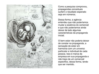 Como a pesquisa comprovou, propagandas conceituais surtem o resultado esperado seja em números; Dessa forma, a agência entendeu que não poderíamos mudar a essência do comercial e que não poderíamos ainda deixar de lado algumas características da propaganda inicial; O bem estar não poderia deixar de constar na propaganda, a sensação de estar em harmonia com um universo particular e individual de cada pessoa. Isso é marca da empresa em sua propaganda e não traço de um comercial especifico, dessa forma, tendo que ser mantido. 