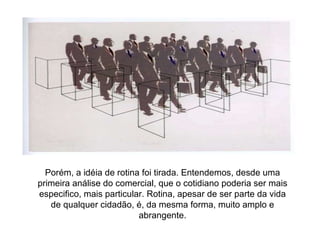 Porém, a idéia de rotina foi tirada. Entendemos, desde uma primeira análise do comercial, que o cotidiano poderia ser mais especifico, mais particular. Rotina, apesar de ser parte da vida de qualquer cidadão, é, da mesma forma, muito amplo e abrangente. 