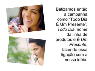 Batizamos então a campanha como “Todo Dia É Um Presente”,  Todo Dia , nome da linha de produtos e  É Um Presente , fazendo essa ligação com a nossa idéia. 