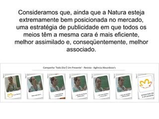 Consideramos que, ainda que a Natura esteja extremamente bem posicionada no mercado, uma estratégia de publicidade em que todos os meios têm a mesma cara é mais eficiente, melhor assimilado e, conseqüentemente, melhor associado. 
