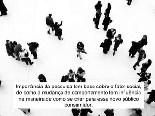 Importância da pesquisa tem base sobre o fator social, de como a mudança de comportamento tem influência na maneira de como se criar para esse novo público consumidor. 