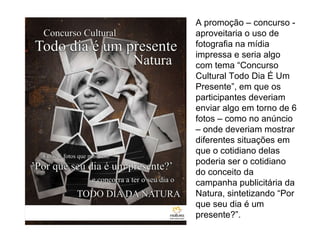 A promoção – concurso - aproveitaria o uso de fotografia na mídia impressa e seria algo com tema “Concurso Cultural Todo Dia É Um Presente”, em que os participantes deveriam enviar algo em torno de 6 fotos – como no anúncio – onde deveriam mostrar diferentes situações em que o cotidiano delas poderia ser o cotidiano do conceito da campanha publicitária da Natura, sintetizando “Por que seu dia é um presente?”. 