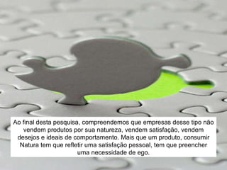 Ao final desta pesquisa, compreendemos que empresas desse tipo não vendem produtos por sua natureza, vendem satisfação, vendem desejos e ideais de comportamento. Mais que um produto, consumir Natura tem que refletir uma satisfação pessoal, tem que preencher uma necessidade de ego. 