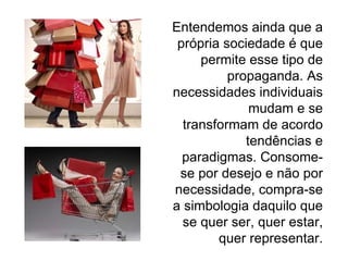 Entendemos ainda que a própria sociedade é que permite esse tipo de propaganda. As necessidades individuais mudam e se transformam de acordo tendências e paradigmas. Consome-se por desejo e não por necessidade, compra-se a simbologia daquilo que se quer ser, quer estar, quer representar. 