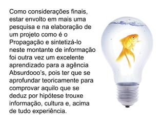Como considerações finais, estar envolto em mais uma pesquisa e na elaboração de um projeto como é o Propagação e sintetizá-lo neste montante de informação foi outra vez um excelente aprendizado para a agência Absurdooo’s, pois ter que se aprofundar teoricamente para comprovar aquilo que se deduz por hipótese trouxe informação, cultura e, acima de tudo experiência. 