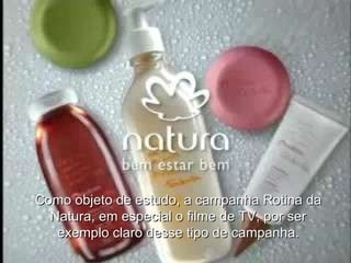 Como objeto de estudo, a campanha Rotina da Natura, em especial o filme de TV, por ser exemplo claro desse tipo de campanha. 