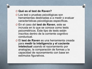 O Qué es el test de Raven?
O Los test o pruebas psicológicas son
herramientas destinadas a a medir o evaluar
características psicológicas específicas.
O En el caso del test de Raven, este se
incrusta en lo que se conoce como tests
psicométricos. Este tipo de tests están
inscritos dentro de la corriente cognitivo
conductual.
O El test de Raven es una herramienta creada
para medir la inteligencia y el cociente
intelectual usando el razonamiento por
analogías, la comparación de formas y la
capacidad de razonamiento con base en
estímulos figurativos.
 