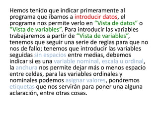 Hemos tenido que indicar primeramente al
programa que íbamos a introducir datos, el
programa nos permite verlo en “Vista de datos” o
“Vista de variables”. Para introducir las variables
trabajaremos a partir de “Vista de variables”,
tenemos que seguir una serie de reglas para que no
nos de fallo; tenemos que introducir las variables
seguidas sin espacios entre medias, debemos
indicar si es una variable nominal, escala u ordinal,
la anchura nos permite dejar más o menos espacio
entre celdas, para las variables ordinales y
nominales podemos asignar valores, pondremos
etiquetas que nos servirán para poner una alguna
aclaración, entre otras cosas.
 