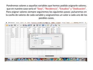 Pondremos valores a aquellas variables que hemos podido asignarle valores;
que en nuestro caso sería el “Sexo”, “Residencia”, “Estudios” y “Dedicación”.
Para asignar valores siempre seguiremos los siguientes pasos: pulsaremos en
la casilla de valores de cada variable y asignaremos un valor a cada uno de los
posibles casos.
 
