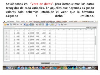 Situándonos en “Vista de datos”, para introducimos los datos
recogidos de cada variables. En aquellas que hayamos asignado
valores solo debemos introducir el valor que la hayamos
asignado a dicho resultado.
 