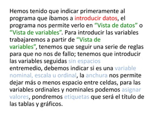 Hemos tenido que indicar primeramente al
programa que íbamos a introducir datos, el
programa nos permite verlo en “Vista de datos” o
“Vista de variables”. Para introducir las variables
trabajaremos a partir de “Vista de
variables”, tenemos que seguir una serie de reglas
para que no nos de fallo; tenemos que introducir
las variables seguidas sin espacios
entremedio, debemos indicar si es una variable
nominal, escala u ordinal, la anchura nos permite
dejar más o menos espacio entre celdas, para las
variables ordinales y nominales podemos asignar
valores, pondremos etiquetas que será el título de
las tablas y gráficos.
 