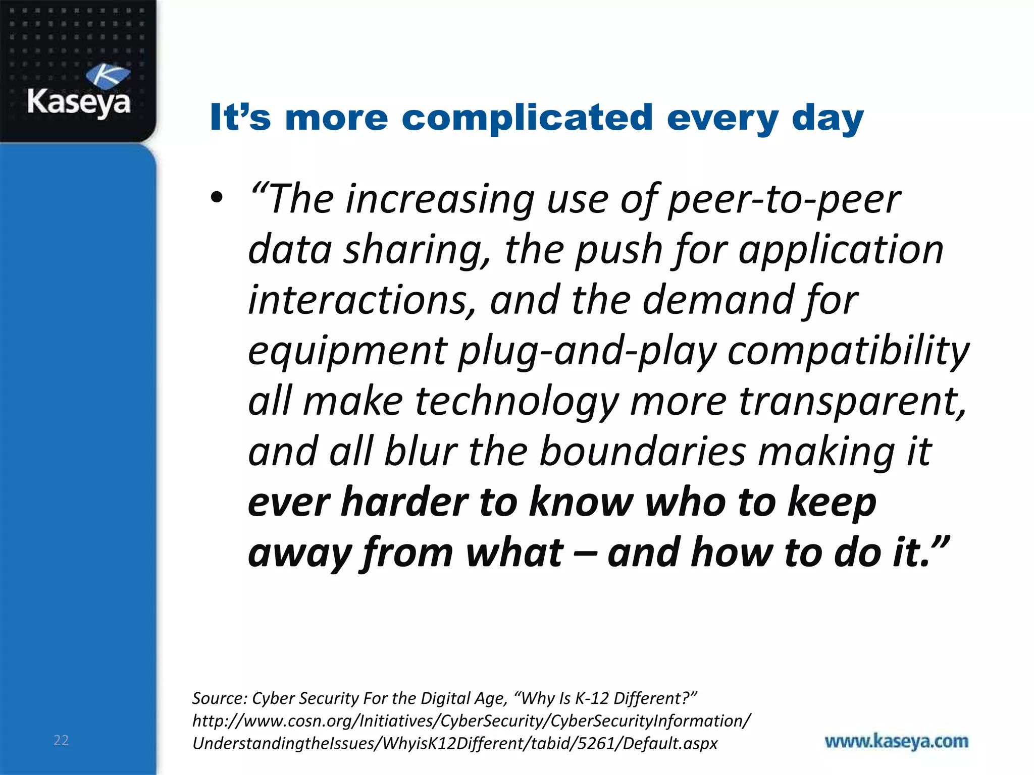 It’s more complicated every day “ The increasing use of peer-to-peer data sharing, the push for application interactions, and the demand for equipment plug-and-play compatibility all make technology more transparent, and all blur the boundaries making it  ever harder to know who to keep away from what – and how to do it.” Source: Cyber Security For the Digital Age, “Why Is K-12 Different?”  http://www.cosn.org/Initiatives/CyberSecurity/CyberSecurityInformation/ UnderstandingtheIssues/WhyisK12Different/tabid/5261/Default.aspx 