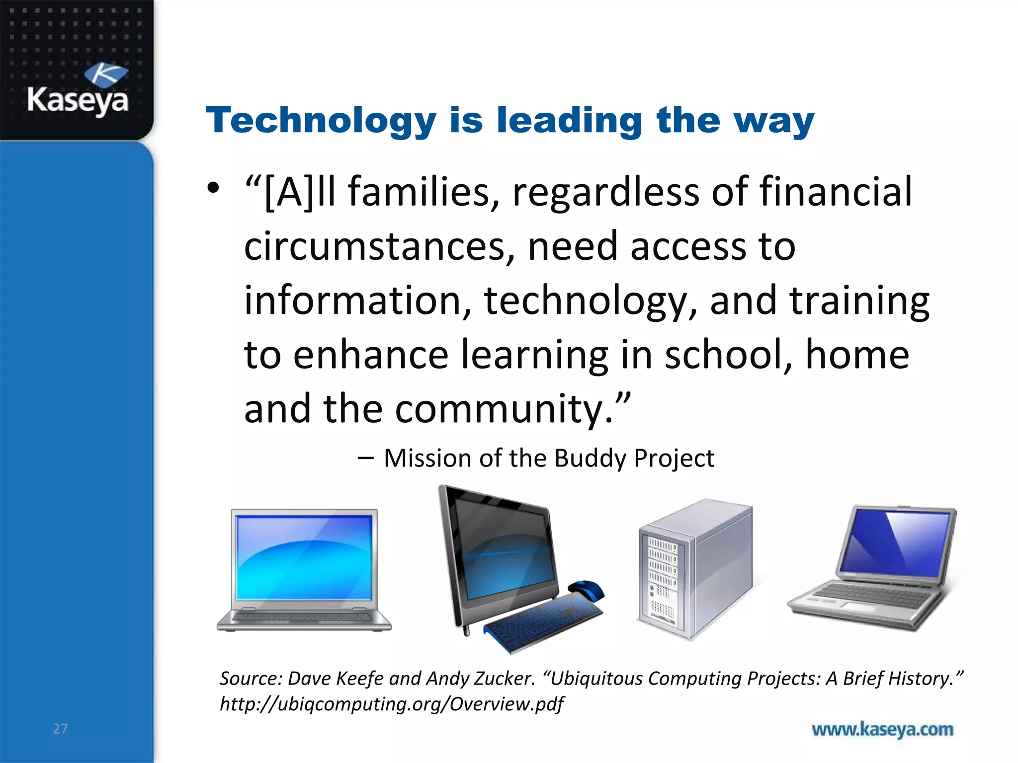 Technology is leading the way “ [A]ll families, regardless of financial circumstances, need access to information, technology, and training to enhance learning in school, home and the community.” Mission of the Buddy Project Source: Dave Keefe and Andy Zucker. “Ubiquitous Computing Projects: A Brief History.” http://ubiqcomputing.org/Overview.pdf 