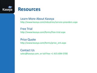ResourcesLearn More About Kaseya http://www.kaseya.com/industries/service-providers.aspxFree Trialhttp://www.kaseya.com/forms/free-trial.aspxPrice Quotehttp://www.kaseya.com/forms/price_ent.aspxContact Ussales@kaseya.com,or toll free +1 415-694-5700