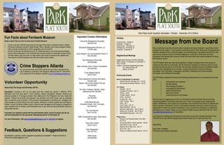 Park Place South Quarterly Newsletter • October – December 2012 Edition
Holidays
Columbus Day – October 8
Halloween – October 31
Veterans Day – November 12
Thanksgiving – November 22
Christmas – December 25
Neighborhood Meetings
Neighborhood Planning Unit (NPU) Meetings
Dates: October 15, November 19, December 17
Time: 7:00 PM
Location: John Birdine Neighborhood Center
215 Lakewood Way, SW
Atlanta, GA 30315
Community Events
Aaron’s Amphitheatre at Lakewood
 Rascal Flatts with Little Big Town – Oct 20
 Rob Zombie and Marilyn Manson – Oct 25
Fox Theatre
 Dispatch – Oct 12
 Australian Pink Floyd – Oct 13
 R.Kelly – Oct18
 Theresa Caputo – Oct 24
 STS9 – Oct 26-27
 Frankie Valli – Nov 1
 Celtic Thunder – Nov 4
 Heart – Nov 7
 Chris Tucker – Nov 10
 Martina McBride – Nov 23
 Mannheim Steamroller – Nov 27-Dec 2
 Beauty and The Beast – Nov 27-Dec 2
 Atlanta Ballet Nutcracker – Dec 7-26
Philips Arena
 Disney On Ice Presents Rockin’ Ever After –
Oct 10-14
 An Evening With Dr. David Jeremiah – Oct 25
 WWE Hell In A Cell – Oct 28
 Madonna 2012 World Tour – Nov 17
 Kevin Hart – Dec 1
 Disney Live! Mickey’s Music Festival – Dec 16
Message from the Board
First, I would like to say that is has truly been a pleasure serving as President. I would like to thank
everyone for their support. It has truly been a promising year for Park Place South homeowners and
residents. Because of your continued support, our financial position has greatly improved from last
year and we continue to meet our financial obligations. I would like to thank each and every
homeowner that has kept their accounts current and those whom have made arrangement to bring
their balances current.
The PPS Master Board has made some significant changes to address many of the issues we
continue to face within our community. We will continue to evaluate our vendors to ensure we are
receiving the best service for our HOA fees. We have also revitalized several committees to assist
the board with management of our vendors. I would personally like to thank the following
committees: Pool Committee, Landscaping Committee, Publications and Communications
Committee, and Architectural Committee.
The PPS Board is pleased to announce the following enhancements to our community for the year
2012:
 Termite Bond and Treatment
 Rat Bait Stations
 New Garbage Dumpsters
 Landscaping Enhancements
 Sewer Enhancements
 New Pool Furniture
 Limited Security for Pool Season
We will continue to aggressively monitor our delinquent accounts to ensure that we are doing
everything possible to bring those accounts current. There is a growing concern regarding the
exterior maintenance, and I applaud our homeowners who have taken the initiative to address their
exterior concerns. Remember, we are in a fee-simple townhome community in which owners are
responsible for interior and exterior maintenance. If you would like any information on referrals for
addressing your or exterior needs you may contact Fontella Young at (404) 835-9100, ext. 126 or
fyoung@cmacommunities.com for assistance.
I look forward to meeting each homeowner at this year’s annual HOA meeting December 5 from
7PM-9PM at the John Birdine Neighborhood Center located at 215 Lakewood Way, SW.
Respectfully,
Isaac Vines- President
Park Place South Master Association
Important Contact Information
Community Management Associates
404.835.9100
Specialized Management Services, LLC
770.587.4855
Joyce Sheperd, City Councilmember District 12
404.330.6053
Non-Emergency Police Calls
404.658.6666
Major Cavender (Zone 3 Interim Commander)
404.245.8038
Crime Stoppers Atlanta
404.577.8477
Police Department (General Information)
404.853.3434
Missed Trash & Bulk Rubbish Pick-ups
404.330.6053
Pot Holes, Garbage Collection, Street
Maintenance 404.768.4653
Recycling
404.330.6333
Solid Waste Services
(Household Waste, Yard Trimmings)
404.330.6333
Tax Commissioner
404.710.6100
Traffic/Transportation (Lights, Street Signs)
404.330.6501
Trees Down Hotline
404.817.6813
Voter Registration
404.730.7072
Water lssues
404.658.6500
Volunteer Opportunity
Hosea Feed The Hungry and Homeless (HFTH)
Description: Founded in 1971 by civil rights icons Rev. Hosea and Juanita T. Williams, HFTH
distributes more than $3.0 billion in food, clothing, medical, educational, toiletries, furniture and
cleaning supplies to 16 Georgia counties, three states and to the Philippines, the Ivory Coast and
Uganda. It follows the principle that education and self-help must fortify charity work so recipients
learn to break the cycle of poverty. HFTH prevents homelessness by providing rent, mortgage, and
utility assistance, financial literacy and GED classes, distribution of school supplies and book bags to
children, annual Christmas children’s party, intensive case management and support to programs to
teach recipients how to develop small businesses and co-ops while providing leadership training to
independent farmers.
Volunteers are needed to assist with the administrative tasks, annual inventory and set-up
and food preparation for the upcoming Thanksgiving dinner on November 22.
For more information, visit www.hoseafeedthehungry.com or click here to register.
Feedback, Questions & Suggestions
Got feedback, questions, and/or suggestions regarding the newsletter? Please send them to
PPSCommunications@yahoo.com
Crime Stoppers Atlanta
You can anonymously report drug activity and give other crime tips for the
City of Atlanta by contacting Crime Stoppers Atlanta at 404.577.TIPS (8477)
or by visiting the Crime Stoppers website at www.CrimeStoppersAtlanta.org.
Fun Facts about Fernbank Museum
Ready to learn? Here are a few fun facts about Fernbank Museum!
 Covers more than 160,000 square feet on the edge of the historic Fernbank Forest in Atlanta.
 Permanent exhibitions include A Walk through Time in Georgia, which traces Georgia's natural
history and the development of earth's geography and environment.
 Home of 5,000 year old artifacts found on St. Catherines Island, one of the best-documented
human history landscapes in the Southeast that includes evidence of prehistoric human activity.
 The Star Gallery uses more than six miles of fiber-optic wires to reproduce the nighttime sky.
 The museum’s 40,000 limestone floor tiles that contain fossil remains.
 