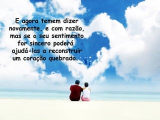 E agora temem dizer novamente, e com razão, mas se o seu sentimento for sincero poderá  ajudá-las a reconstruir um coração quebrado.   