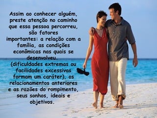 Assim ao conhecer alguém, preste atenção no caminho que essa pessoa percorreu, são fatores importantes: a relação com a família, as condições econômicas nas quais se desenvolveu.  (dificuldades extremas ou facilidades excessivas formam um caráter), os relacionamentos anteriores e as razões do rompimento, seus sonhos, ideais e objetivos.  