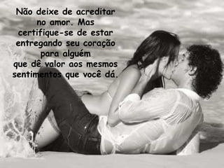 Não deixe de acreditar no amor. Mas certifique-se de estar entregando seu coração para alguém que dê valor aos mesmos sentimentos que você dá.  