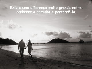 Existe uma diferença muito grande entre  conhecer o caminho e percorrê-lo. 
