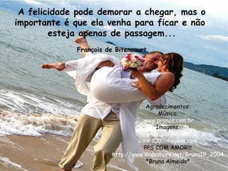 A felicidade pode demorar a chegar, mas o importante é que ela venha para ficar e não  esteja apenas de passagem... François de Bitencourt Agradecimentos: Música: www.pranos.com.br Imagens: www.google.com www.1000imagens.com   PPS COM AMOR!!! http://www.slideshare.net/Bruna19_2004 *Bruna Almeida* 