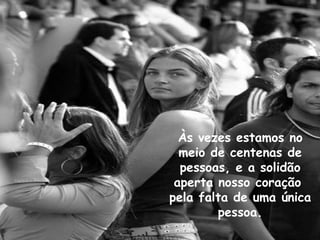 Às vezes estamos no meio de centenas de pessoas, e a solidão aperta nosso coração  pela falta de uma única pessoa. 