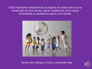 É tão importante colaborarmos na higiene do nosso bairro ou na
construção de uma escola, quanto auxiliarmos uma criança
necessitada ou prestarmos apoio a um doente.
Temos nas crianças o futuro, construído hoje.
 