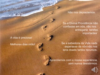 Não nos depreciemos.
Se a Divina Providência não
confiasse em nós, não nos
entregaria tarefas
importantes.
Se a sabedoria da Vida nada
esperasse de nós não nos
teria doado tantos recursos.
Aprendamos com a nossa experiência,
sem nunca desistirmos.
A vida é preciosa!
Melhores dias virão!
 