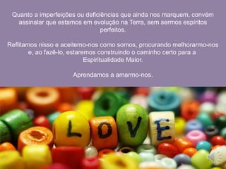 Quanto a imperfeições ou deficiências que ainda nos marquem, convém
assinalar que estamos em evolução na Terra, sem sermos espíritos
perfeitos.
Reflitamos nisso e aceitemo-nos como somos, procurando melhorarmo-nos
e, ao fazê-lo, estaremos construindo o caminho certo para a
Espiritualidade Maior.
Aprendamos a amarmo-nos.
 
