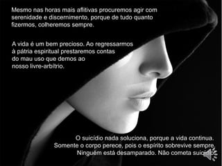 Mesmo nas horas mais aflitivas procuremos agir com
serenidade e discernimento, porque de tudo quanto
fizermos, colheremos sempre.
A vida é um bem precioso. Ao regressarmos
à pátria espiritual prestaremos contas
do mau uso que demos ao
nosso livre-arbítrio.
O suicídio nada soluciona, porque a vida continua.
Somente o corpo perece, pois o espírito sobrevive sempre.
Ninguém está desamparado. Não cometa suicídio!
 