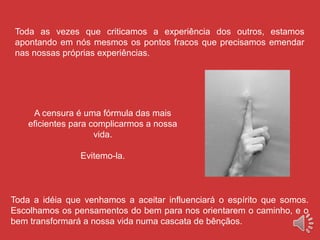 A censura é uma fórmula das mais
eficientes para complicarmos a nossa
vida.
Evitemo-la.
Toda as vezes que criticamos a experiência dos outros, estamos
apontando em nós mesmos os pontos fracos que precisamos emendar
nas nossas próprias experiências.
Toda a idéia que venhamos a aceitar influenciará o espírito que somos.
Escolhamos os pensamentos do bem para nos orientarem o caminho, e o
bem transformará a nossa vida numa cascata de bênçãos.
 