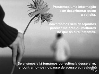 Se errámos e já tomámos consciência desse erro,
encontramo-nos no passo de acesso ao reajuste.
Prestemos uma informação
sem desprimorar quem
a solicita.
Conversemos sem desejarmos
parecer maiores ou melhores
do que os circunstantes.
 
