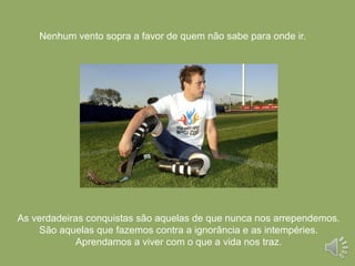 Nenhum vento sopra a favor de quem não sabe para onde ir.
As verdadeiras conquistas são aquelas de que nunca nos arrependemos.
São aquelas que fazemos contra a ignorância e as intempéries.
Aprendamos a viver com o que a vida nos traz.
 