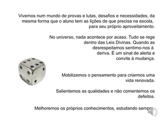 Vivemos num mundo de provas e lutas, desafios e necessidades, da
mesma forma que o aluno tem as lições de que precisa na escola,
para seu próprio aproveitamento.
Mobilizemos o pensamento para criarmos uma
vida renovada.
Salientemos as qualidades e não comentemos os
defeitos.
Melhoremos os próprios conhecimentos, estudando sempre.
No universo, nada acontece por acaso. Tudo se rege
dentro das Leis Divinas. Quando as
desrespeitamos sentimo-nos à
deriva. É um sinal de alerta e
convite à mudança.
 