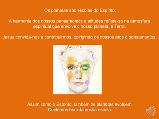 Os planetas são escolas do Espírito.
A harmonia dos nossos pensamentos e atitudes reflete-se na atmosfera
espiritual que envolve o nosso planeta, a Terra.
Jesus convida-nos a contribuirmos, corrigindo os nossos atos e pensamentos.
Assim como o Espírito, também os planetas evoluem.
Cuidemos bem da nossa escola.
 