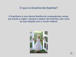 O Espiritismo é uma ciência filosófica de consequências morais,
que estuda a origem, natureza e destino dos Espíritos, bem como
as suas relações com o mundo material.
O que é a Doutrina dos Espíritos?
 